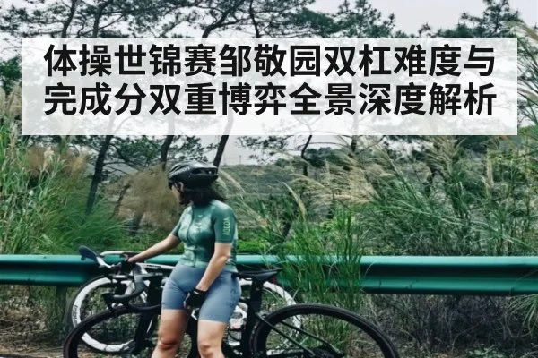 体操世锦赛邹敬园双杠难度与完成分双重博弈全景深度解析